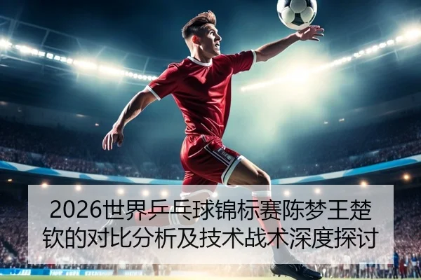 2026世界乒乓球锦标赛陈梦王楚钦的对比分析及技术战术深度探讨