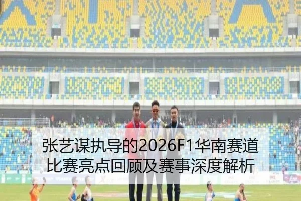 张艺谋执导的2026F1华南赛道比赛亮点回顾及赛事深度解析