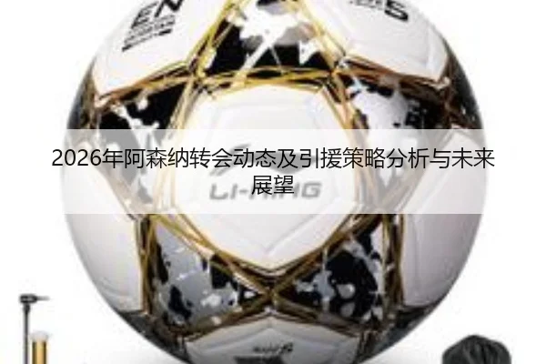 2026年阿森纳转会动态及引援策略分析与未来展望