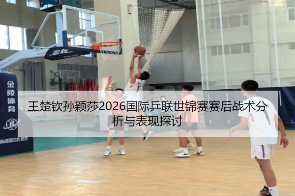 王楚钦孙颖莎2026国际乒联世锦赛赛后战术分析与表现探讨