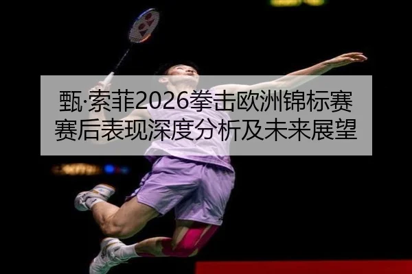 甄·索菲2026拳击欧洲锦标赛赛后表现深度分析及未来展望