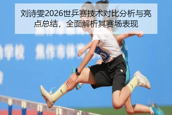 刘诗雯2026世乒赛技术对比分析与亮点总结，全面解析其赛场表现